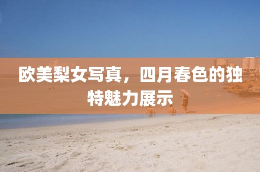 欧美梨女写真，四月春色的独特魅力展示