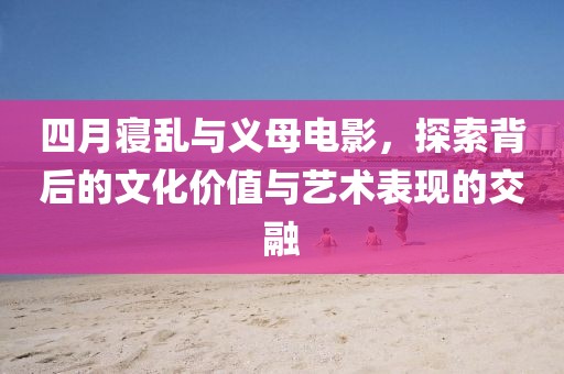 四月寝乱与义母电影，探索背后的文化价值与艺术表现的交融