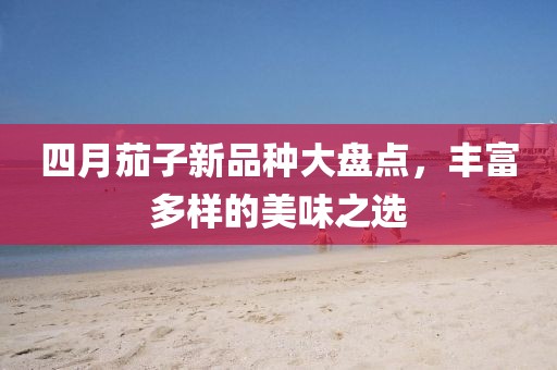四月茄子新品种大盘点，丰富多样的美味之选