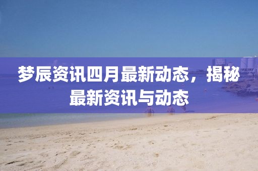 梦辰资讯四月最新动态，揭秘最新资讯与动态