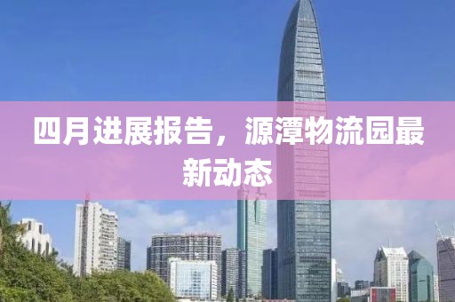 四月进展报告，源潭物流园最新动态