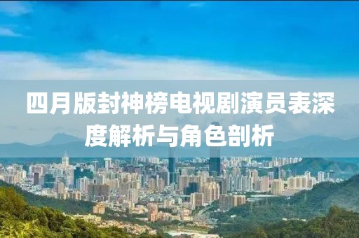 四月版封神榜电视剧演员表深度解析与角色剖析
