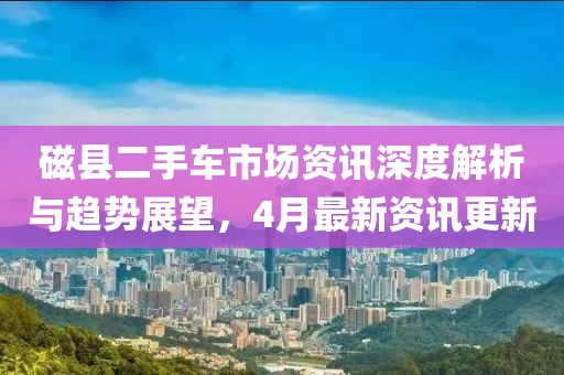 磁县二手车市场资讯深度解析与趋势展望，4月最新资讯更新