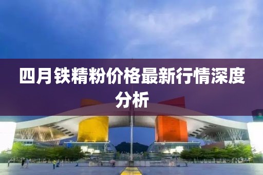 四月铁精粉价格最新行情深度分析
