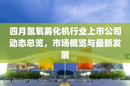 四月氢氧雾化机行业上市公司动态总览，市场概览与最新发展