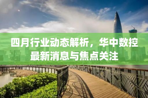 四月行业动态解析，华中数控最新消息与焦点关注