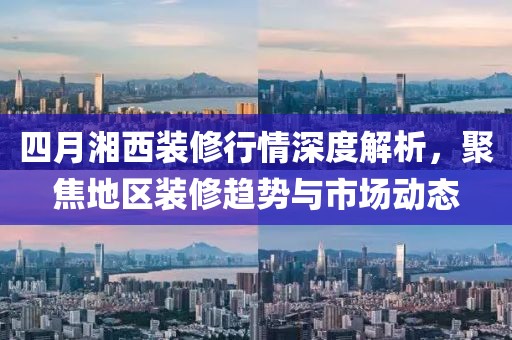 四月湘西装修行情深度解析，聚焦地区装修趋势与市场动态