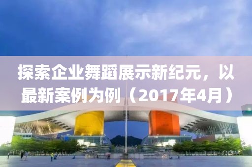 探索企业舞蹈展示新纪元，以最新案例为例（2017年4月）