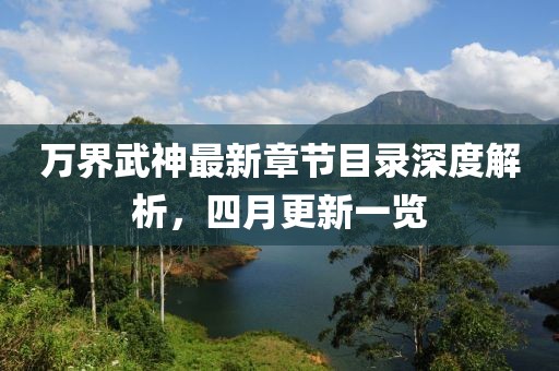 万界武神最新章节目录深度解析，四月更新一览