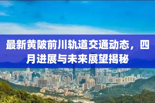最新黄陂前川轨道交通动态，四月进展与未来展望揭秘