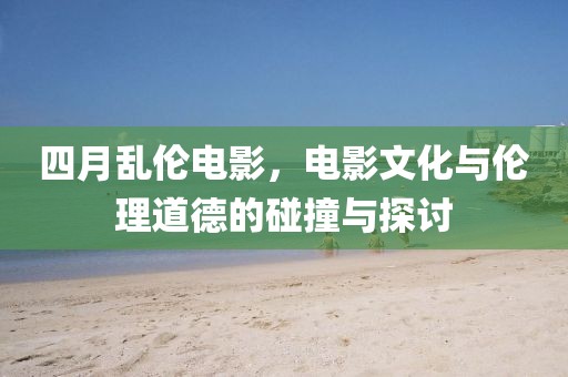 四月乱伦电影，电影文化与伦理道德的碰撞与探讨