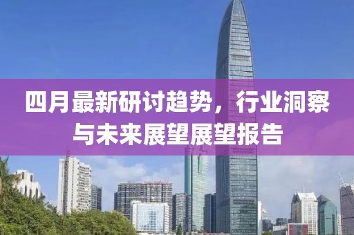 四月最新研讨趋势，行业洞察与未来展望展望报告