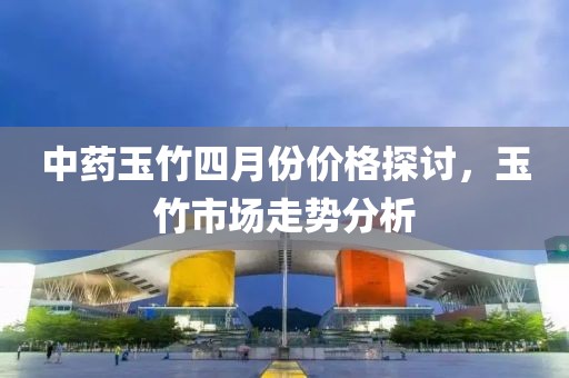 中药玉竹四月份价格探讨，玉竹市场走势分析