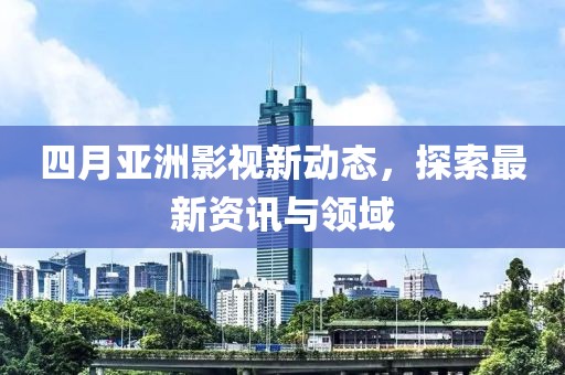 四月亚洲影视新动态，探索最新资讯与领域