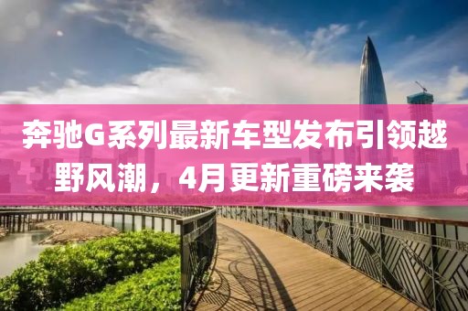 奔驰G系列最新车型发布引领越野风潮，4月更新重磅来袭