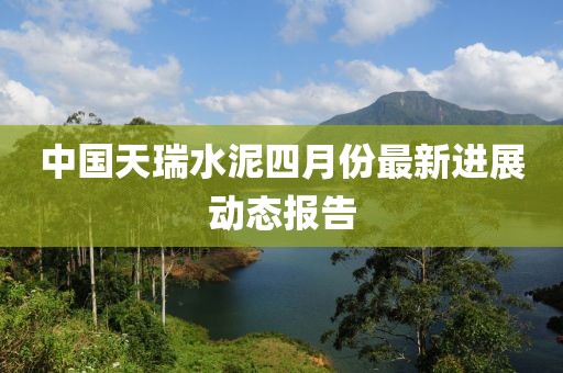 中国天瑞水泥四月份最新进展动态报告