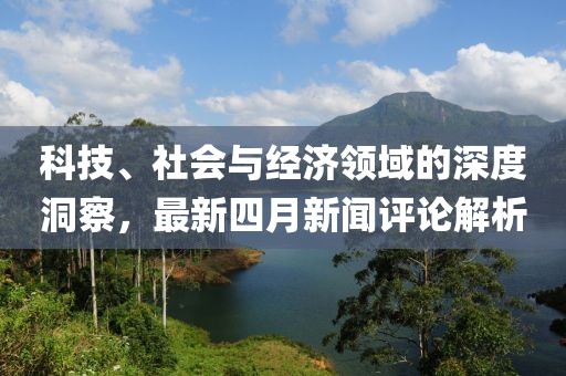 科技、社会与经济领域的深度洞察，最新四月新闻评论解析