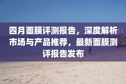 四月面膜评测报告，深度解析市场与产品推荐，最新面膜测评报告发布