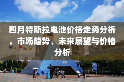 四月特斯拉电池价格走势分析，市场趋势、未来展望与价格分析