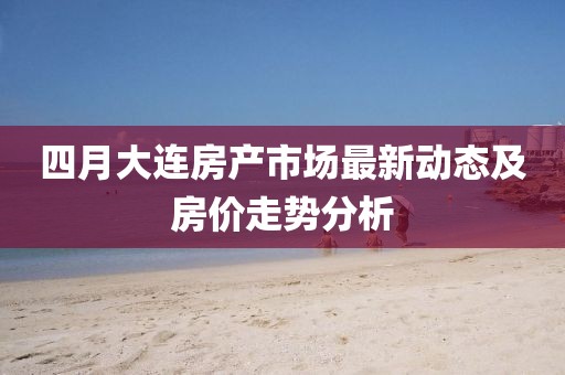 四月大连房产市场最新动态及房价走势分析
