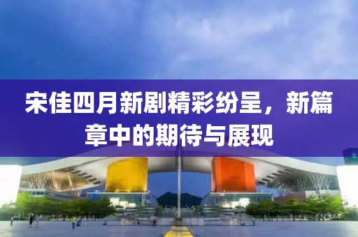 宋佳四月新剧精彩纷呈，新篇章中的期待与展现