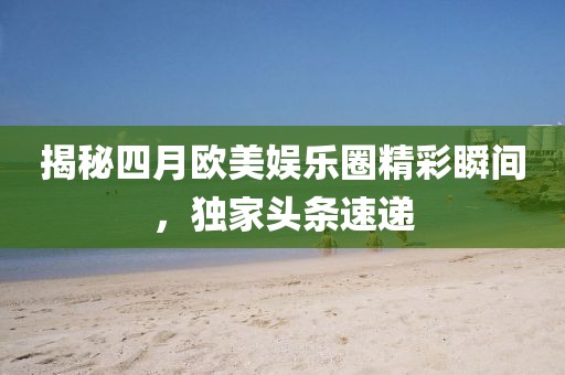 揭秘四月欧美娱乐圈精彩瞬间，独家头条速递