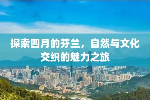 探索四月的芬兰，自然与文化交织的魅力之旅