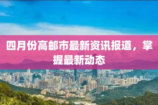 四月份高邮市最新资讯报道，掌握最新动态
