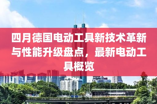 四月德国电动工具新技术革新与性能升级盘点，最新电动工具概览