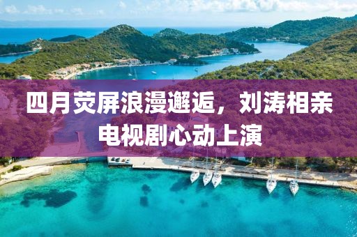 四月荧屏浪漫邂逅，刘涛相亲电视剧心动上演