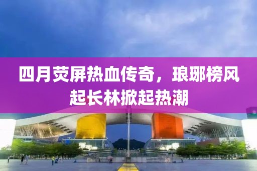 四月荧屏热血传奇，琅琊榜风起长林掀起热潮
