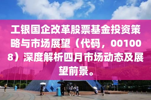 工银国企改革股票基金投资策略与市场展望（代码，001008）深度解析四月市场动态及展望前景。