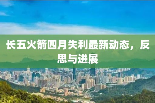 长五火箭四月失利最新动态，反思与进展