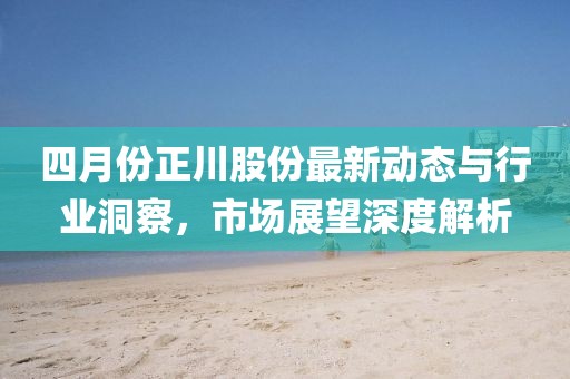四月份正川股份最新动态与行业洞察，市场展望深度解析