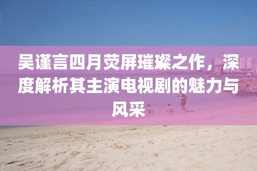 吴谨言四月荧屏璀璨之作，深度解析其主演电视剧的魅力与风采