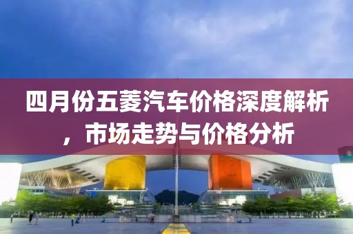 四月份五菱汽车价格深度解析，市场走势与价格分析