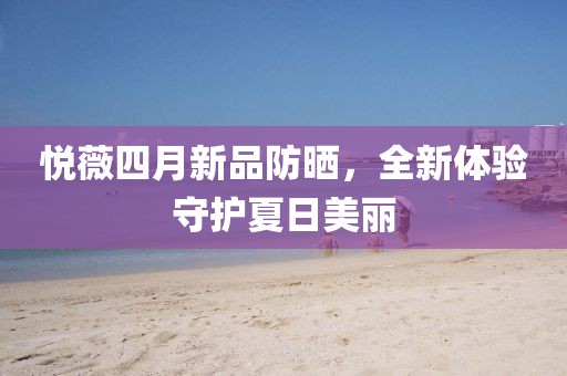 悦薇四月新品防晒，全新体验守护夏日美丽