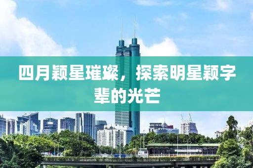 四月颖星璀璨，探索明星颖字辈的光芒