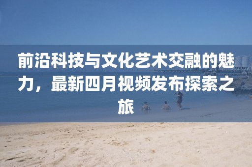 前沿科技与文化艺术交融的魅力，最新四月视频发布探索之旅