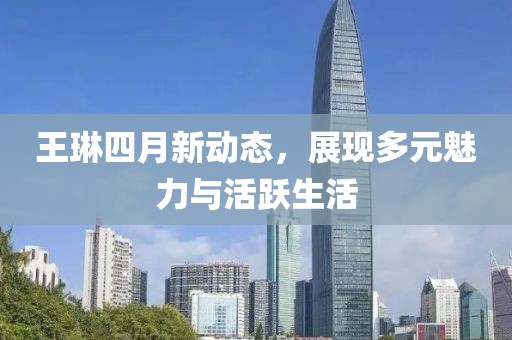 王琳四月新动态，展现多元魅力与活跃生活