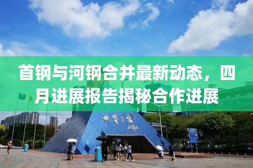 首钢与河钢合并最新动态，四月进展报告揭秘合作进展