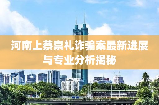 河南上蔡崇礼诈骗案最新进展与专业分析揭秘