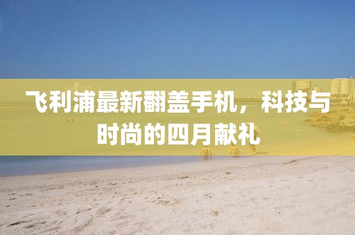 飞利浦最新翻盖手机，科技与时尚的四月献礼