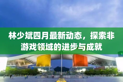 林少斌四月最新动态，探索非游戏领域的进步与成就