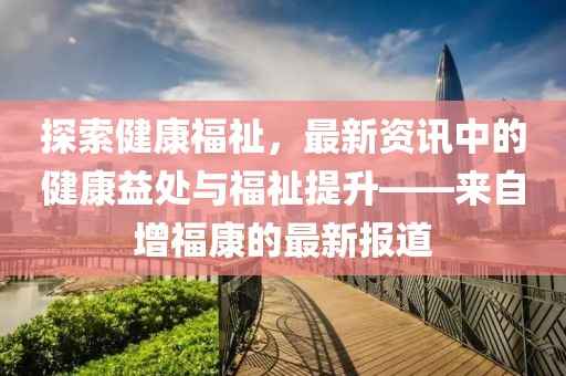 探索健康福祉，最新资讯中的健康益处与福祉提升——来自增福康的最新报道