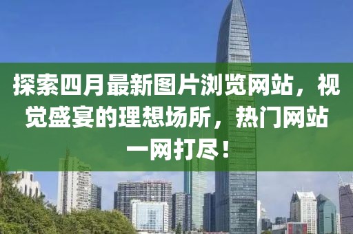 探索四月最新图片浏览网站，视觉盛宴的理想场所，热门网站一网打尽！