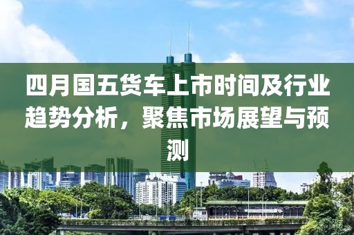 四月国五货车上市时间及行业趋势分析，聚焦市场展望与预测