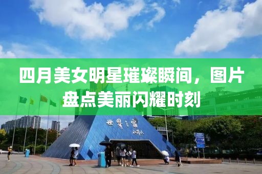 四月美女明星璀璨瞬间，图片盘点美丽闪耀时刻