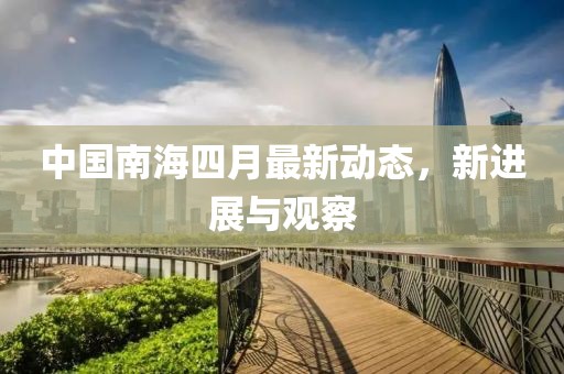 中国南海四月最新动态，新进展与观察