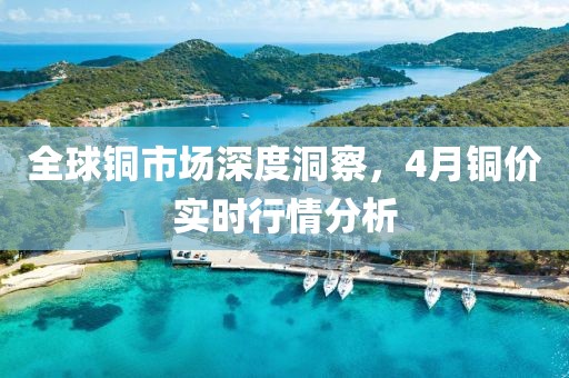 全球铜市场深度洞察，4月铜价实时行情分析